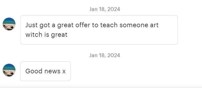 May include: A digital chat interface displaying two messages dated January 18, 2024. The first message reads, 'Just got a great offer to teach someone art witch is great'. The second message reads, 'Good news x'. Each message includes a circular profile icon.