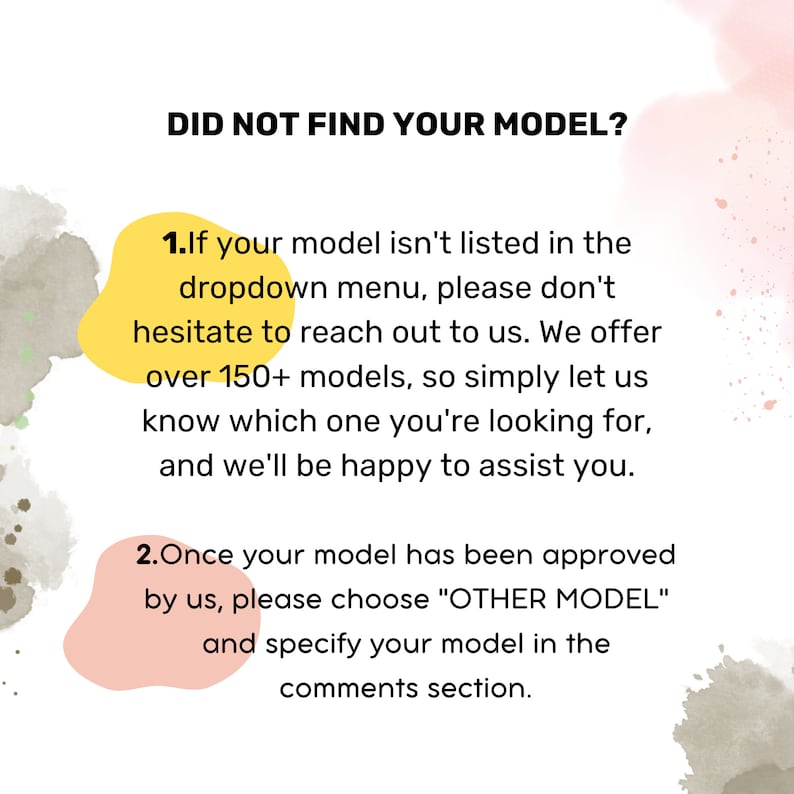 May include: Yellow and pink watercolor background with text that reads "Did not find your model?"  The text below explains what to do if your model is not listed in the dropdown menu.  It says to reach out to the seller because they offer over 150 models.  The text also explains what to do if your model has been approved by the seller.  It says to choose "Other Model" and specify your model in the comments section.