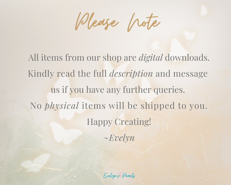 May include: A digital download notice with a background of white butterflies on a light peach background. The text reads: "Please note All items from our shop are digital downloads. Kindly read the full description and message us if you have any further queries. No physical items will be shipped to you. Happy Creating! ~Evelyn"