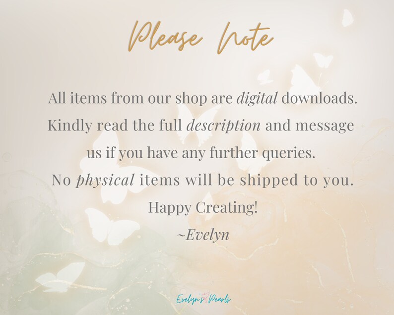 May include: A digital download notice with a background of white butterflies. The text reads: "Please note, All items from our shop are digital downloads. Kindly read the full description and message us if you have any further queries. No physical items will be shipped to you. Happy Creating! ~Evelyn"
