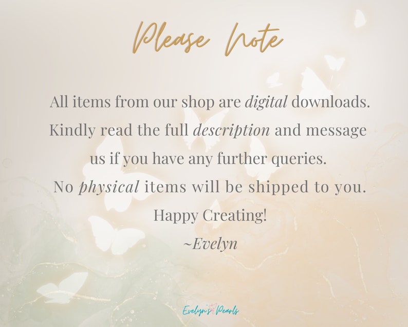 May include: A digital download notice with a background of white butterflies. The text reads: "Please note, All items from our shop are digital downloads. Kindly read the full description and message us if you have any further queries. No physical items will be shipped to you. Happy Creating! ~Evelyn"