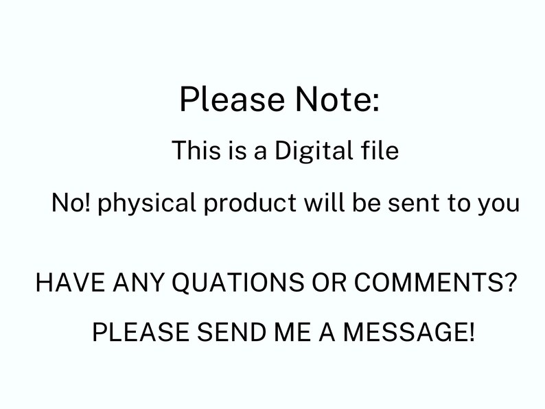 May include: A white digital graphic with black text that reads: Please Note: This is a Digital file. No! physical product will be sent to you. HAVE ANY QUATIONS OR COMMENTS? PLEASE SEND ME A MESSAGE! The text is centered and uses a simple sans-serif font.