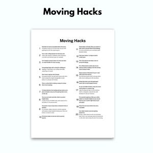 May include: A black and white printable list of 20 moving hacks. The list includes tips for packing, organizing, and making the moving process easier.  The list is titled "Moving Hacks".