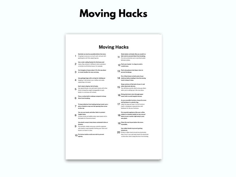 May include: A black and white printable list of 20 moving hacks. The list includes tips for packing, organizing, and making the moving process easier.  The list is titled "Moving Hacks".