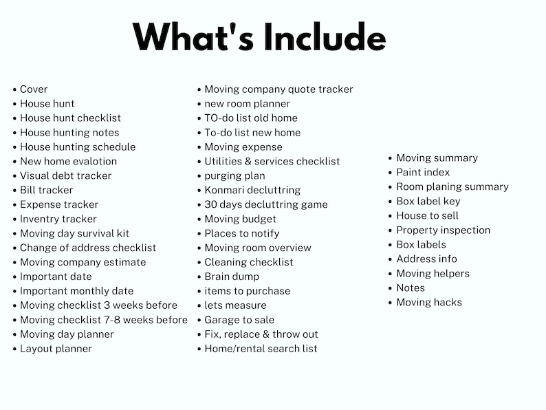 May include: A checklist of items to help with moving, including house hunting, moving day survival kit, moving company estimate, moving checklist, moving day planner, layout planner, moving company quote tracker, new room planner, to-do list, moving expense, utilities and services checklist, purging plan, Konmari decluttering, 30 days decluttering game, moving budget, places to notify, moving room overview, cleaning checklist, brain dump, items to purchase, lets measure, garage to sale, fix, replace and throw out, home/rental search list, moving summary, paint index, room planning summary, box label key, house to sell, property inspection, box labels, address info, moving helpers, notes, and moving hacks.