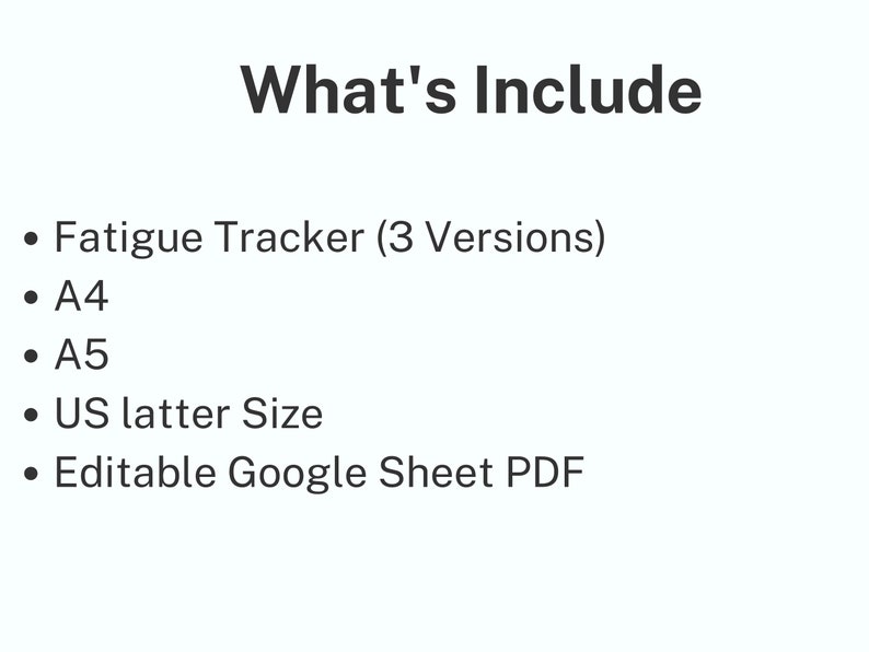 May include: A digital document listing the contents of a fatigue tracker set. The text reads: What's Include, Fatigue Tracker (3 Versions), A4, A5, US latter Size, and Editable Google Sheet PDF. The text is black on a plain white background.