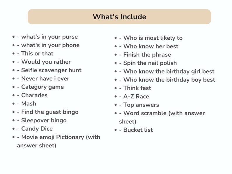May include: A list of party game ideas, including "What's in your purse?", "This or That", "Would you rather", "Selfie scavenger hunt", "Never have I ever", "Category game", "Charades", "Mash", "Find the guest bingo", "Sleepover bingo", "Candy Dice", "Movie emoji Pictionary (with answer sheet)", "Who is most likely to", "Who know her best", "Finish the phrase", "Spin the nail polish", "Who know the birthday girl best", "Who know the birthday boy best", "Think fast", "A-Z Race", "Top answers", "Word scramble (with answer sheet)", and "Bucket list".