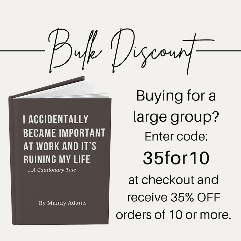 May include: A dark brown book with white text that reads I ACCIDENTALLY BECAME IMPORTANT AT WORK AND IT'S RUINING MY LIFE ...A Cautionary Tale By Mandy Adams. Text above reads Bulk Discount, Buying for a large group? Enter code: 35for10 at checkout.