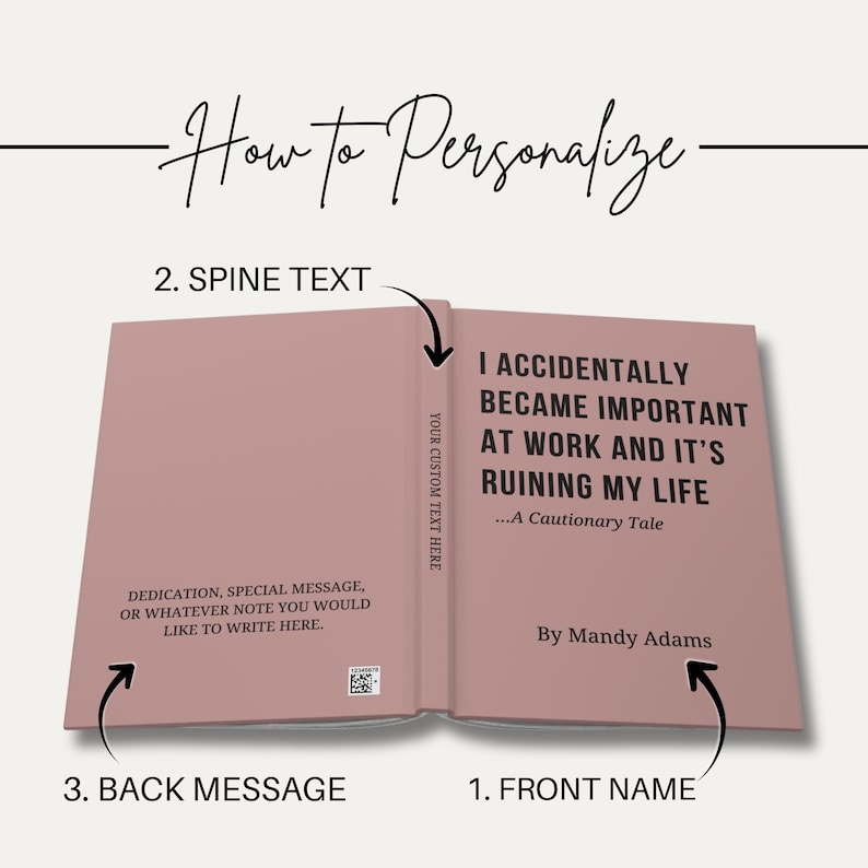 May include: A dusty rose book cover featuring the title I ACCIDENTALLY BECAME IMPORTANT AT WORK AND IT'S RUINING MY LIFE ...A Cautionary Tale by Mandy Adams on the front, YOUR CUSTOM TEXT HERE on the spine, and a dedication area on the back.