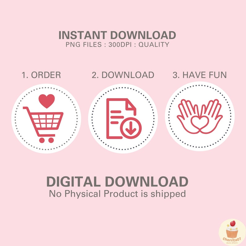 May include: Illustration of three steps to download a digital product: 1. Order, 2. Download, 3. Have Fun. The steps are represented by icons: a shopping cart with a heart, a document with a download arrow, and two hands forming a heart. The text "INSTANT DOWNLOAD" and "PNG FILES: 300DPI: QUALITY" is at the top of the image. The text "DIGITAL DOWNLOAD" and "No Physical Product is shipped" is at the bottom of the image.