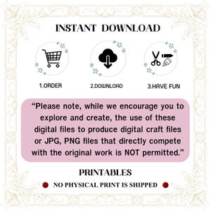 May include: A pink and white graphic with the text "INSTANT DOWNLOAD" in black. Three icons are shown: a shopping cart, a cloud with a download arrow, and scissors with a paintbrush. The text "1. ORDER", "2. DOWNLOAD", and "3. HAVE FUN" are below the icons. The text "Please note, while we encourage you to explore and create, the use of these digital files to produce digital craft files or JPG, PNG files that directly compete with the original work is NOT permitted." is in a pink box. The text "PRINTABLES" is in black. The text "NO PHYSICAL PRINT IS SHIPPED" is in red.