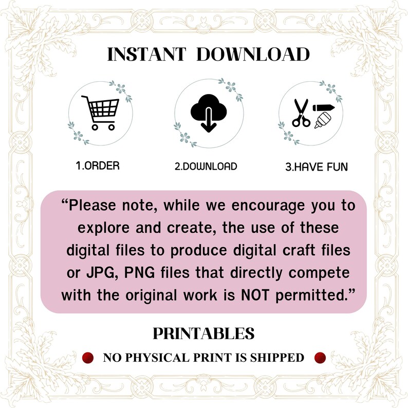 May include: A pink and white graphic with the text "INSTANT DOWNLOAD" in black. Three icons are shown: a shopping cart, a cloud with a download arrow, and scissors with a paintbrush. The text "1. ORDER", "2. DOWNLOAD", and "3. HAVE FUN" are below the icons. The text "Please note, while we encourage you to explore and create, the use of these digital files to produce digital craft files or JPG, PNG files that directly compete with the original work is NOT permitted." is in a pink box. The text "PRINTABLES" is in black. The text "NO PHYSICAL PRINT IS SHIPPED" is in red.