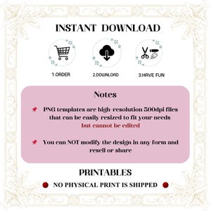 May include: A pink and white graphic with the text "INSTANT DOWNLOAD" in black. Three icons represent the steps to download the product: a shopping cart, a cloud with a downward arrow, and scissors with a pencil. The text "Notes" is in black on a pink background. The text "PNG templates are high-resolution 300dpi files that can be easily resized to fit your needs but cannot be edited" is in black on a white background. The text "You can NOT modify the design in any form and resell or share" is in black on a white background. The text "PRINTABLES" is in black on a pink background. The text "NO PHYSICAL PRINT IS SHIPPED" is in black on a white background.