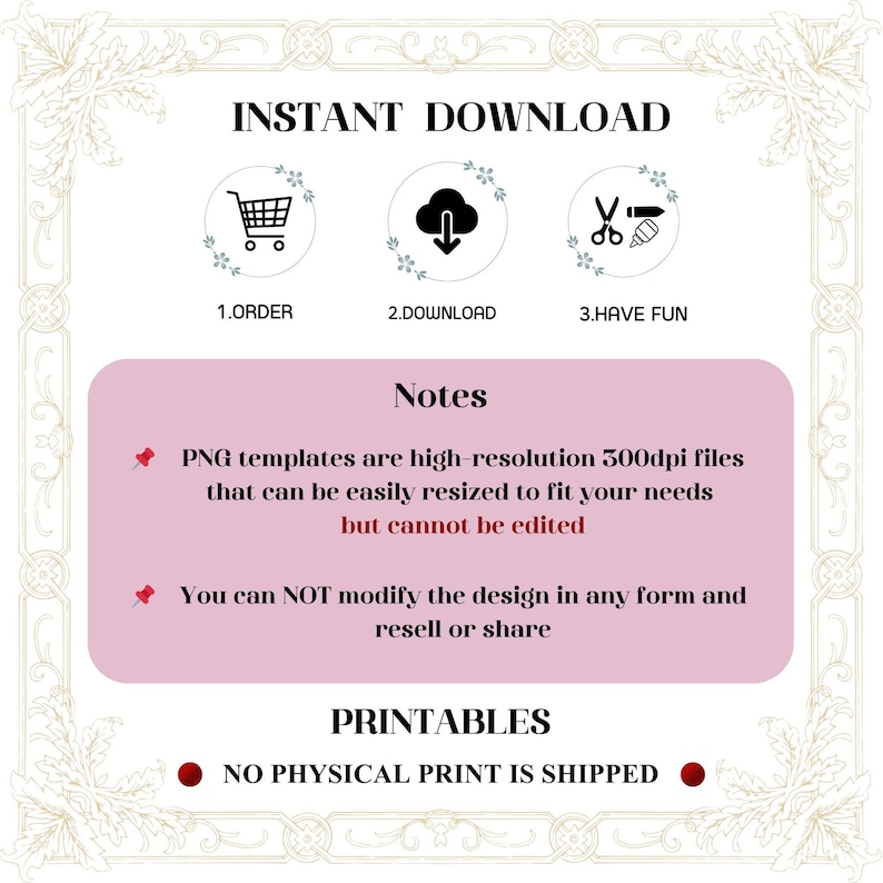 May include: A pink and white graphic with the text "INSTANT DOWNLOAD" in black. Three icons represent the steps to download the product: a shopping cart, a cloud with a downward arrow, and scissors with a pencil. The text "Notes" is in black on a pink background. The text "PNG templates are high-resolution 300dpi files that can be easily resized to fit your needs but cannot be edited" is in black on a white background. The text "You can NOT modify the design in any form and resell or share" is in black on a white background. The text "PRINTABLES" is in black on a pink background. The text "NO PHYSICAL PRINT IS SHIPPED" is in black on a white background.
