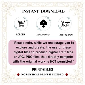 May include: A pink and white graphic with the text "INSTANT DOWNLOAD" in black. Three icons are shown: a shopping cart, a cloud with a download arrow, and scissors with a pencil. The text "1. ORDER", "2. DOWNLOAD", and "3. HAVE FUN" are below the icons. The text "Please note, while we encourage you to explore and create, the use of these digital files to produce digital craft files or JPG, PNG files that directly compete with the original work is NOT permitted." is in black text on a pink background. The text "PRINTABLES" is in black text on a white background. The text "NO PHYSICAL PRINT IS SHIPPED" is in black text on a red circle.
