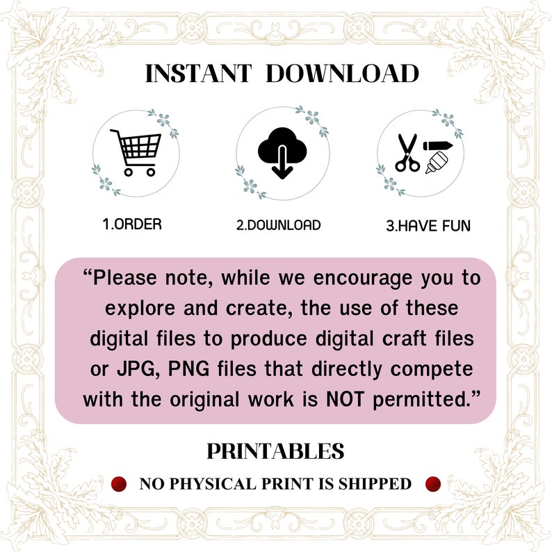 May include: A pink and white graphic with the text "INSTANT DOWNLOAD" in black. Three icons are shown: a shopping cart, a cloud with a download arrow, and scissors with a pencil. The text "1. ORDER", "2. DOWNLOAD", and "3. HAVE FUN" are below the icons. The text "Please note, while we encourage you to explore and create, the use of these digital files to produce digital craft files or JPG, PNG files that directly compete with the original work is NOT permitted." is in black text on a pink background. The text "PRINTABLES" is in black text on a white background. The text "NO PHYSICAL PRINT IS SHIPPED" is in black text on a red circle.
