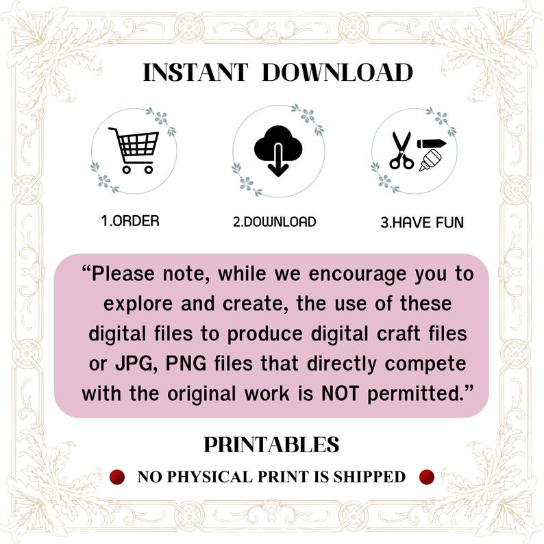 May include: A pink and white graphic with the text "INSTANT DOWNLOAD" in black. Three icons are shown: a shopping cart, a cloud with a download arrow, and scissors with a paintbrush. The text "1. ORDER", "2. DOWNLOAD", and "3. HAVE FUN" are below the icons. The text "Please note, while we encourage you to explore and create, the use of these digital files to produce digital craft files or JPG, PNG files that directly compete with the original work is NOT permitted." is in black text on a pink background. The text "PRINTABLES" is in black text on a white background. The text "NO PHYSICAL PRINT IS SHIPPED" is in black text on a red circle.