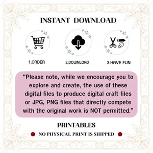 May include: A pink and white graphic with the text "INSTANT DOWNLOAD" in black. Three icons are shown: a shopping cart, a cloud with a download arrow, and scissors with a pencil. The text "1. ORDER", "2. DOWNLOAD", and "3. HAVE FUN" are below the icons. The text "Please note, while we encourage you to explore and create, the use of these digital files to produce digital craft files or JPG, PNG files that directly compete with the original work is NOT permitted." is in black text on a pink background. The text "PRINTABLES" is in black text on a white background. The text "NO PHYSICAL PRINT IS SHIPPED" is in black text on a red circle.