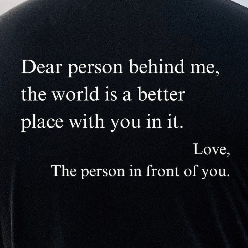Printed on the Back:
Dear person behind me, the world is a better place with you in it. Love, The person in front of you. Shirt