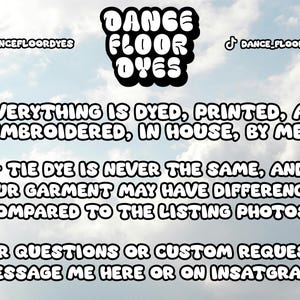 May include: A graphic with the text "DANCE FLOOR DYES" in bold, black letters. The text is against a cloudy sky background. The text below reads: "EVERYTHING IS DYED, PRINTED, AND EMBROIDERED, IN HOUSE, BY ME!"  "TIE DYE IS NEVER THE SAME, AND YOUR GARMENT MAY HAVE DIFFERENCES COMPARED TO THE LISTING PHOTOS."  "FOR QUESTIONS OR CUSTOM REQUESTS, MESSAGE ME HERE OR ON INSTAGRAM!"