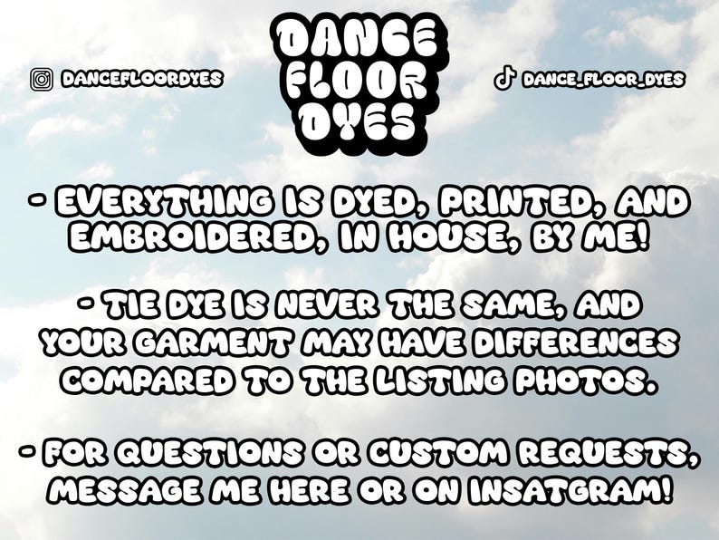 May include: A graphic with the text "DANCE FLOOR DYES" in bold, black letters. The text is against a cloudy sky background. The text below reads: "EVERYTHING IS DYED, PRINTED, AND EMBROIDERED, IN HOUSE, BY ME!"  "TIE DYE IS NEVER THE SAME, AND YOUR GARMENT MAY HAVE DIFFERENCES COMPARED TO THE LISTING PHOTOS."  "FOR QUESTIONS OR CUSTOM REQUESTS, MESSAGE ME HERE OR ON INSTAGRAM!"