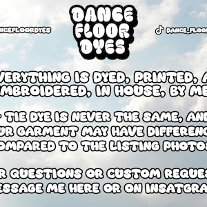May include: A graphic with the text "DANCE FLOOR DYES" in bold, black letters. The text is against a cloudy sky background. The text below reads: "EVERYTHING IS DYED, PRINTED, AND EMBROIDERED, IN HOUSE, BY ME!"  "TIE DYE IS NEVER THE SAME, AND YOUR GARMENT MAY HAVE DIFFERENCES COMPARED TO THE LISTING PHOTOS."  "FOR QUESTIONS OR CUSTOM REQUESTS, MESSAGE ME HERE OR ON INSTAGRAM!"