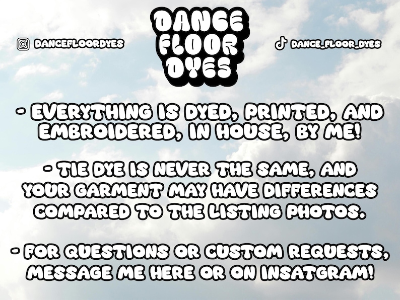 May include: A graphic with the text "DANCE FLOOR DYES" in bold, black letters. The text is against a cloudy sky background. The text below reads: "EVERYTHING IS DYED, PRINTED, AND EMBROIDERED, IN HOUSE, BY ME!"  "TIE DYE IS NEVER THE SAME, AND YOUR GARMENT MAY HAVE DIFFERENCES COMPARED TO THE LISTING PHOTOS."  "FOR QUESTIONS OR CUSTOM REQUESTS, MESSAGE ME HERE OR ON INSTAGRAM!"