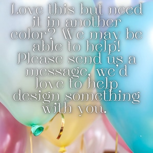 May include: A message written on a background of colorful balloons. The message reads: "Love this but need it in another color? We may be able to help! Please send us a message, we'd love to help design something with you."