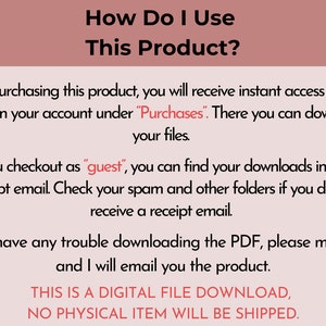 May include: A white text box with black text explaining how to access digital files after purchasing a product. The text says "How Do I Use This Product?" and explains that after purchasing the product, you will receive instant access to your PDFs in your account under "Purchases". There you can download your files. If you checkout as "guest", you can find your downloads in your receipt email. Check your spam and other folders if you do not receive a receipt email. If you have any trouble downloading the PDF, please message and I will email you the product. THIS IS A DIGITAL FILE DOWNLOAD, NO PHYSICAL ITEM WILL BE SHIPPED."