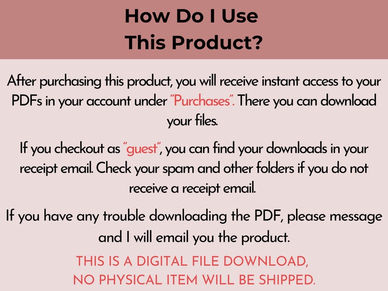 May include: A white text box with black text explaining how to access digital files after purchasing a product. The text says "How Do I Use This Product?" and explains that after purchasing the product, you will receive instant access to your PDFs in your account under "Purchases". There you can download your files. If you checkout as "guest", you can find your downloads in your receipt email. Check your spam and other folders if you do not receive a receipt email. If you have any trouble downloading the PDF, please message and I will email you the product. THIS IS A DIGITAL FILE DOWNLOAD, NO PHYSICAL ITEM WILL BE SHIPPED."