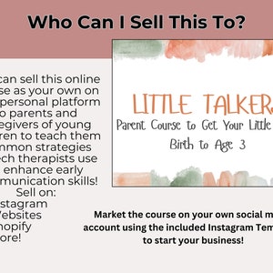 May include: A pink and green watercolor graphic with the text "LITTLE TALKERS" and "Parent Course to Get Your Little Talkin' Birth to Age 3". The text "Who Can I Sell This To?" is at the top of the image. The text "You can sell this online course as your own on your personal platform to parents and caregivers of young children to teach them common strategies speech therapists use to enhance early communication skills! Sell on: Instagram, Websites, Shopify, More!" is on the left side of the image. The text "Market the course on your own social media account using the included Instagram Templates to start your business!" is at the bottom of the image.