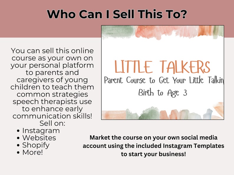 May include: A pink and green watercolor graphic with the text "LITTLE TALKERS" and "Parent Course to Get Your Little Talkin' Birth to Age 3". The text "Who Can I Sell This To?" is at the top of the image. The text "You can sell this online course as your own on your personal platform to parents and caregivers of young children to teach them common strategies speech therapists use to enhance early communication skills! Sell on: Instagram, Websites, Shopify, More!" is on the left side of the image. The text "Market the course on your own social media account using the included Instagram Templates to start your business!" is at the bottom of the image.