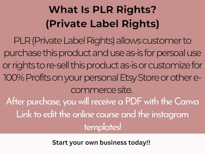 May include: A pink background with white text explaining what Private Label Rights (PLR) are. The text says that PLR allows customers to purchase a product and use it as-is for personal use or resell it as-is or customize it for 100% profits on their Etsy store or other e-commerce site. The text also says that after purchase, customers will receive a PDF with a Canva link to edit the online course and Instagram templates. The text ends with the phrase "Start your own business today!"