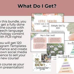 May include: A pink and green watercolor background with the text "What Do I Get?" in a white box. The text "With this bundle, you will get a fully done online course with speech-language pathology content with PLR rights!" is in a black box. The text "You will get 120 Instagram Templates to enhance and create your own social media presence to sell your new course!" is in a black box. The text "Use course as your own presentation!" is in a black box. The text "LITTLE TALKERS A Parent Course to Get Birth to" is in a white box with a pink and green watercolor background. The text "Strategies Used by SLPS!" is in a white box with a pink and green watercolor background. The text "Ways to Shape Sounds!" is in a white box with a pink and green watercolor background. The text "Approximations" is in a white box with a pink and green watercolor background. The text "Sounds are Words" is in a white box with a pink and green watercolor background. The text "Shape Current Sounds" is in a white box with a pink and green watercolor background. The text "Herarchy of Speech-Language Development" is in a white box with a pink and green watercolor background. The text "Literacy Skills" is in a white box with a pink and green watercolor background. The text "Using Words" is in a white box with a pink and green watercolor background. The text "Understanding Language Skills" is in a white box with a pink and green watercolor background. The text "Attention Skills" is in a white box with a pink and green watercolor background. The text "Play and Social Skills" is in a white box with a pink and green watercolor background. The text "Did You Know?" is in a white box with a pink and green watercolor background. The text "Early intervention and speech therapy can help your little one improve social and emotional skills." is in a white box with a pink and green watercolor background.