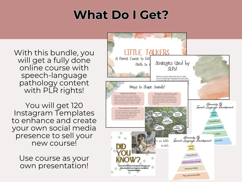 May include: A pink and green watercolor background with the text "What Do I Get?" in a white box. The text "With this bundle, you will get a fully done online course with speech-language pathology content with PLR rights!" is in a black box. The text "You will get 120 Instagram Templates to enhance and create your own social media presence to sell your new course!" is in a black box. The text "Use course as your own presentation!" is in a black box. The text "LITTLE TALKERS A Parent Course to Get Birth to" is in a white box with a pink and green watercolor background. The text "Strategies Used by SLPS!" is in a white box with a pink and green watercolor background. The text "Ways to Shape Sounds!" is in a white box with a pink and green watercolor background. The text "Approximations" is in a white box with a pink and green watercolor background. The text "Sounds are Words" is in a white box with a pink and green watercolor background. The text "Shape Current Sounds" is in a white box with a pink and green watercolor background. The text "Herarchy of Speech-Language Development" is in a white box with a pink and green watercolor background. The text "Literacy Skills" is in a white box with a pink and green watercolor background. The text "Using Words" is in a white box with a pink and green watercolor background. The text "Understanding Language Skills" is in a white box with a pink and green watercolor background. The text "Attention Skills" is in a white box with a pink and green watercolor background. The text "Play and Social Skills" is in a white box with a pink and green watercolor background. The text "Did You Know?" is in a white box with a pink and green watercolor background. The text "Early intervention and speech therapy can help your little one improve social and emotional skills." is in a white box with a pink and green watercolor background.