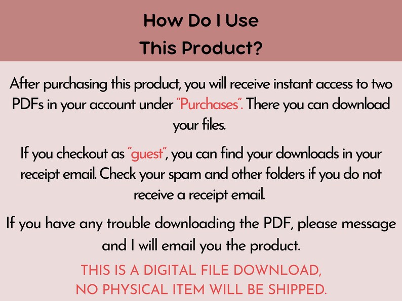 May include: Text-based instructions on how to access and download a digital product after purchase. The text states that after purchasing the product, the buyer will receive instant access to two PDFs in their account under "Purchases". The text also states that if the buyer checks out as a "guest", they can find their downloads in their receipt email. The text also states that if the buyer has any trouble downloading the PDF, they can message the seller and the seller will email them the product. The text also states that this is a digital file download and no physical item will be shipped.