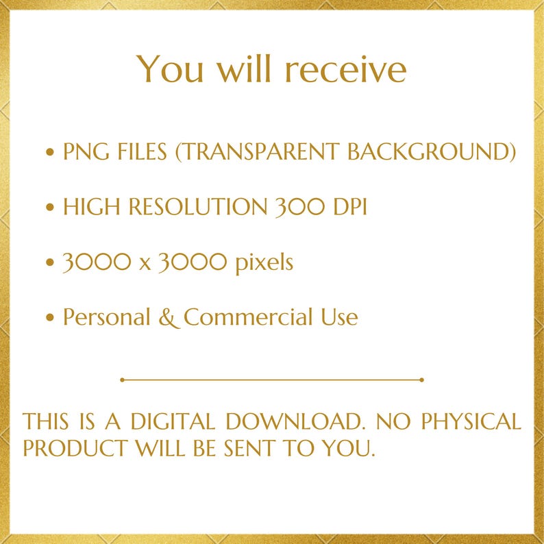 May include: A white digital graphic with gold text and border. The text reads: You will receive, PNG FILES (TRANSPARENT BACKGROUND), HIGH RESOLUTION 300 DPI, 3000 x 3000 pixels, Personal & Commercial Use, THIS IS A DIGITAL DOWNLOAD. NO PHYSICAL PRODUCT WILL BE SENT TO YOU.