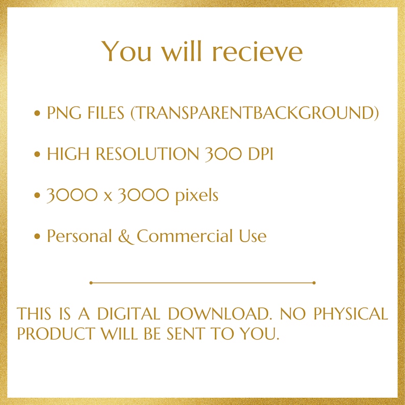 May include: Text on a gold background that reads: "You will recieve &bull; PNG FILES (TRANSPARENTBACKGROUND) &bull; HIGH RESOLUTION 300 DPI &bull; 3000 x 3000 pixels &bull; Personal & Commercial Use THIS IS A DIGITAL DOWNLOAD. NO PHYSICAL PRODUCT WILL BE SENT TO YOU."