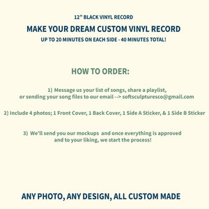 May include: A graphic design for a custom vinyl record service. The text reads "12" Black Vinyl Record", "Make Your Dream Custom Vinyl Record", "Up to 20 minutes on each side - 40 minutes total!" and "How to Order:". The text also includes instructions for ordering a custom vinyl record, including sending a list of songs, sharing a playlist, or sending song files to an email address. The text also includes instructions for sending four photos: one for the front cover, one for the back cover, one for a side A sticker, and one for a side B sticker. The text also includes instructions for approving mockups before the process begins. The text also reads "Any photo, any design, all custom made".