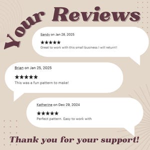 May include: A beige background with the text "Your Reviews" in brown text. Three customer reviews are displayed in speech bubbles with five-star ratings and text. The text reads: "Sandy on Jan 28, 2025 Great to work with this small business I will return!!", "Brian on Jan 25, 2025 This was a fun pattern to make!" and "Katherine on Dec 29, 2024 Perfect pattern. Easy to work with". The text "Thank you for your support!" is displayed at the bottom of the image.