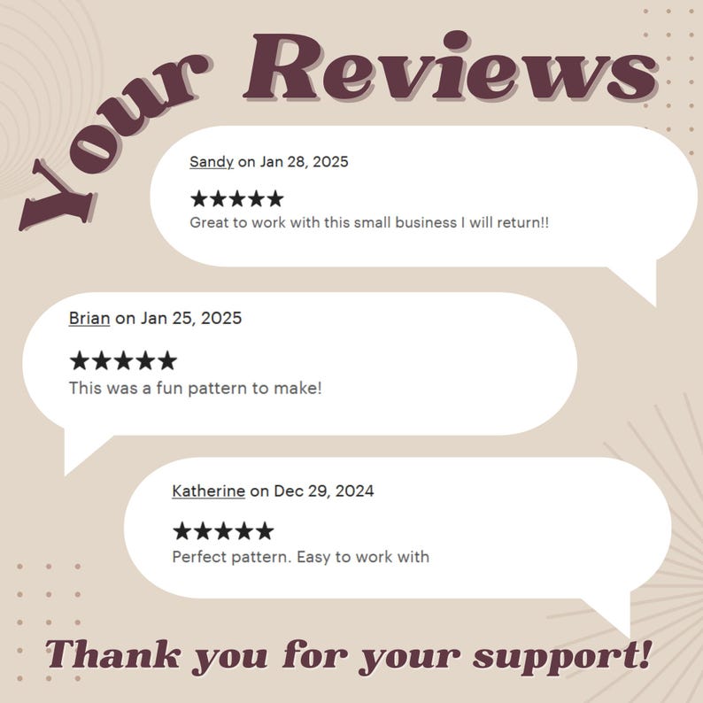 May include: A beige background with the text "Your Reviews" in brown text. Three customer reviews are displayed in speech bubbles with five-star ratings and text. The text reads: "Sandy on Jan 28, 2025 Great to work with this small business I will return!!", "Brian on Jan 25, 2025 This was a fun pattern to make!" and "Katherine on Dec 29, 2024 Perfect pattern. Easy to work with". The text "Thank you for your support!" is displayed at the bottom of the image.