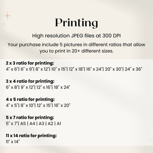 May include: A white background with black text outlining different print sizes for 5 pictures in various aspect ratios. The text reads "Printing" in a large font at the top of the page. The text "High resolution JPEG files at 300 DPI" is below the title. The text "Your purchase include 5 pictures in different ratios that allow you to print in 20+ different sizes." is below the DPI information. The text "2 x 3 ratio for printing:" is followed by a list of print sizes in inches. The text "3 x 4 ratio for printing:" is followed by a list of print sizes in inches. The text "4 x 5 ratio for printing:" is followed by a list of print sizes in inches. The text "5 x 7 ratio for printing:" is followed by a list of print sizes in inches and paper sizes. The text "11 x 14 ratio for printing:" is followed by a list of print sizes in inches.