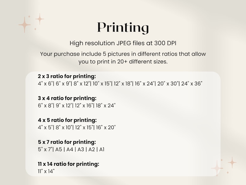 May include: A white background with black text outlining different print sizes for 5 pictures in various aspect ratios. The text reads "Printing" in a large font at the top of the page. The text "High resolution JPEG files at 300 DPI" is below the title. The text "Your purchase include 5 pictures in different ratios that allow you to print in 20+ different sizes." is below the DPI information. The text "2 x 3 ratio for printing:" is followed by a list of print sizes in inches. The text "3 x 4 ratio for printing:" is followed by a list of print sizes in inches. The text "4 x 5 ratio for printing:" is followed by a list of print sizes in inches. The text "5 x 7 ratio for printing:" is followed by a list of print sizes in inches and paper sizes. The text "11 x 14 ratio for printing:" is followed by a list of print sizes in inches.