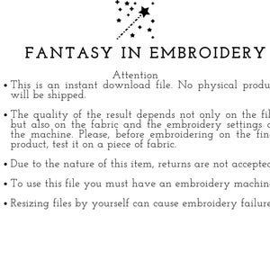 May include: Text on a white background that reads "FANTASY IN EMBROIDERY" with a star and a line of stars above the text. The text below reads "Attention" followed by a list of instructions for using embroidery files. The instructions include: This is an instant download file. No physical product will be shipped. The quality of the result depends not only on the file, but also on the fabric and the embroidery settings on the machine. Please, before embroidering on the final product, test it on a piece of fabric. Due to the nature of this item, returns are not accepted. To use this file you must have an embroidery machine. Resizing files by yourself can cause embroidery failure.