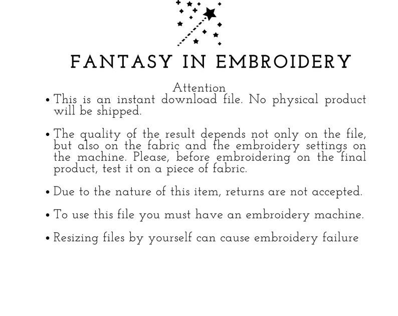 May include: Text on a white background that reads "FANTASY IN EMBROIDERY" with a star and a line of stars above the text. The text below reads "Attention" followed by a list of instructions for using embroidery files. The instructions include: This is an instant download file. No physical product will be shipped. The quality of the result depends not only on the file, but also on the fabric and the embroidery settings on the machine. Please, before embroidering on the final product, test it on a piece of fabric. Due to the nature of this item, returns are not accepted. To use this file you must have an embroidery machine. Resizing files by yourself can cause embroidery failure.