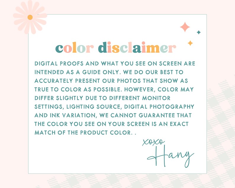 May include: A color disclaimer notice with a pink background and a teal and pink color scheme. The text reads: "color disclaimer. DIGITAL PROOFS AND WHAT YOU SEE ON SCREEN ARE INTENDED AS A GUIDE ONLY. WE DO OUR BEST TO ACCURATELY PRESENT OUR PHOTOS THAT SHOW AS TRUE TO COLOR AS POSSIBLE. HOWEVER, COLOR MAY DIFFER SLIGHTLY DUE TO DIFFERENT MONITOR SETTINGS, LIGHTING SOURCE, DIGITAL PHOTOGRAPHY AND INK VARIATION, WE CANNOT GUARANTEE THAT THE COLOR YOU SEE ON YOUR SCREEN IS AN EXACT MATCH OF THE PRODUCT COLOR.. xoxo Hang"