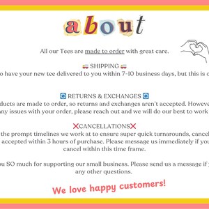 May include: Text graphic with the word "about" in colourful letters.  The text below explains the shop's shipping, return, and cancellation policies.  The text reads: "All our Tees are made to order with great care. SHIPPING We aim to have your new tee delivered to you within 7-10 business days, but this is often earlier. RETURNS & EXCHANGES Our products are made to order, so returns and exchanges aren't accepted. However, if you have any issues with your order, please reach out and we will do our best to work it out. XCANCELLATIONSX Due to the prompt timelines we work at to ensure super quick turnarounds, cancellations can only accepted within 3 hours of purchase. Please message us immediately if you wish to cancel within this time frame. Thank you SO much for supporting our small business. Please send us a message if you have any other questions. We love happy customers!"