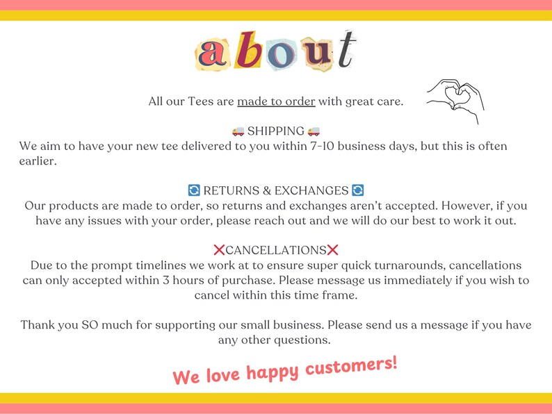 May include: Text graphic with the word "about" in colourful letters.  The text below explains the shop's shipping, return, and cancellation policies.  The text reads: "All our Tees are made to order with great care. SHIPPING We aim to have your new tee delivered to you within 7-10 business days, but this is often earlier. RETURNS & EXCHANGES Our products are made to order, so returns and exchanges aren't accepted. However, if you have any issues with your order, please reach out and we will do our best to work it out. XCANCELLATIONSX Due to the prompt timelines we work at to ensure super quick turnarounds, cancellations can only accepted within 3 hours of purchase. Please message us immediately if you wish to cancel within this time frame. Thank you SO much for supporting our small business. Please send us a message if you have any other questions. We love happy customers!"
