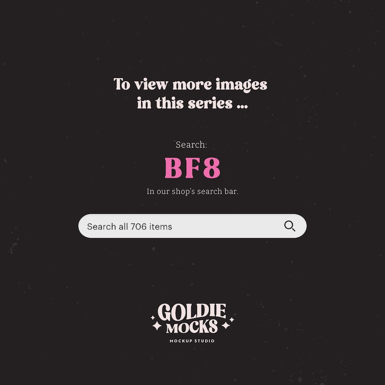 May include: A black and white graphic with pink text that says "To view more images in this series... Search: BF8 In our shop's search bar. Search all 706 items" and a search bar with a magnifying glass icon. Below the search bar is a logo that says "GOLDIE MOCKS MOCKUP STUDIO".