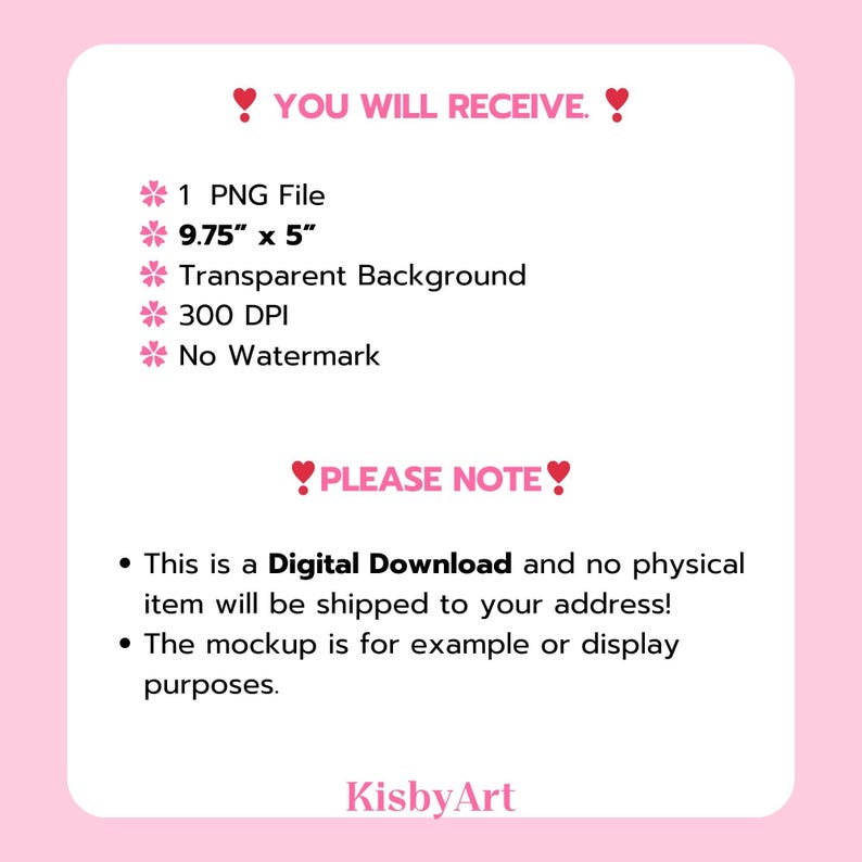 May include: A digital download graphic design product listing with the text "YOU WILL RECEIVE" and "PLEASE NOTE" in pink hearts. The listing includes a 9.75" x 5" PNG file with a transparent background, 300 DPI, and no watermark. The text "This is a Digital Download and no physical item will be shipped to your address!" and "The mockup is for example or display purposes." is also included. The listing is from KisbyArt.